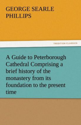 A Guide to Peterborough Cathedral Comprising a brief history of the monastery from its foundation to the present time with a descriptive account of its architectural peculiarities and recent improvements compiled from the works of Gunton Britton and original & authentic documents