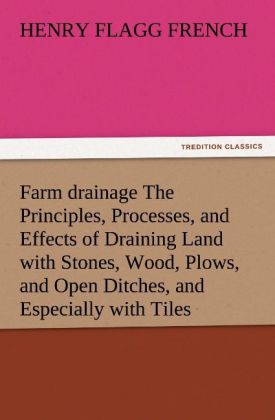 Farm drainage The Principles Processes and Effects of Draining Land with Stones Wood Plows and Open Ditches and Especially with Tiles