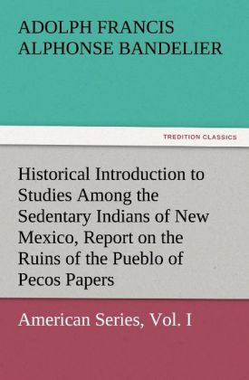 Historical Introduction to Studies Among the Sedentary Indians of New Mexico Report on the Ruins of the Pueblo of Pecos Papers Of The Archæological Institute Of America American Series Vol. I