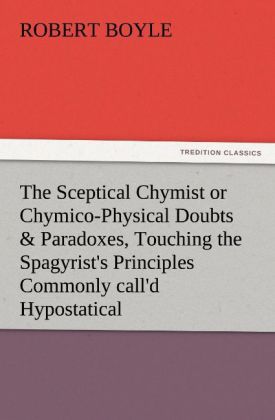 The Sceptical Chymist or Chymico-Physical Doubts & Paradoxes Touching the Spagyrist‘s Principles Commonly call‘d Hypostatical As they are wont to be Propos‘d and Defended by the Generality of Alchymists. Whereunto is præmis‘d Part of another Discourse relating to the same Subject.