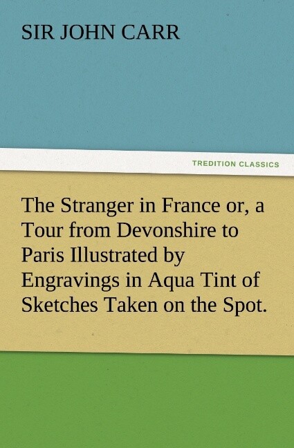 The Stranger in France or a Tour from Devonshire to Paris Illustrated by Engravings in Aqua Tint of Sketches Taken on the Spot.