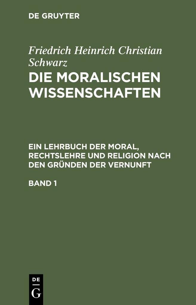 Friedrich Heinrich Christian Schwarz: Die moralischen Wissenschaften. Ein Lehrbuch der Moral Rechtslehre und Religion nach den Gründen der Vernunft. Band 1