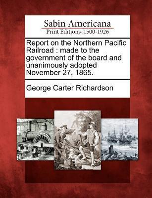 Report on the Northern Pacific Railroad: Made to the Government of the Board and Unanimously Adopted November 27 1865.