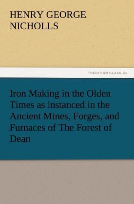 Iron Making in the Olden Times as instanced in the Ancient Mines Forges and Furnaces of The Forest of Dean