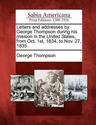 Letters and Addresses by George Thompson During His Mission in the United States from Oct. 1st 1834 to Nov. 27 1835.