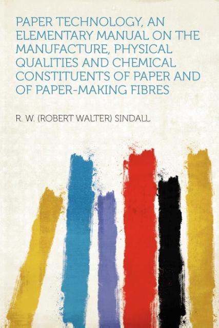 Paper Technology, an Elementary Manual on the Manufacture, Physical Qualities and Chemical Constituents of Paper and of Paper-making Fibres als Ta...
