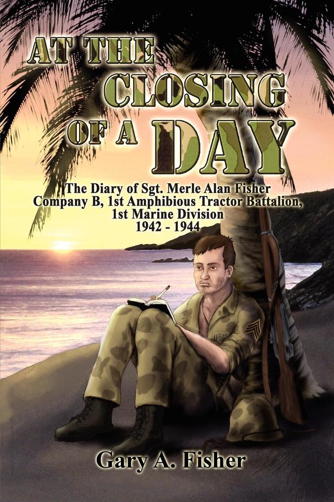 At the Closing of a Day - The Diary of Sgt. Merle Alan Fisher Company B 1st Amphibious Tractor Battalion 1st Marine Division 1942-1944
