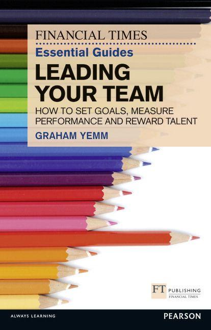 Financial Times Essential Guide to Leading Your Team: How To Set Goals Measure Performance and Reward Talent