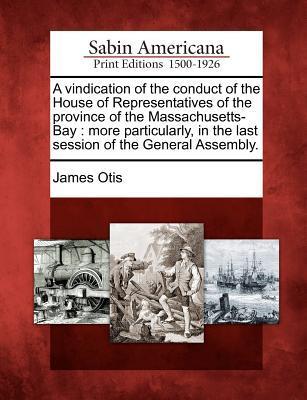 A Vindication of the Conduct of the House of Representatives of the Province of the Massachusetts-Bay: More Particularly in the Last Session of the G
