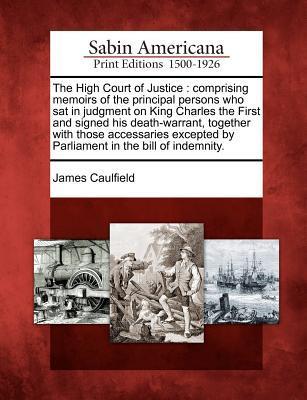 The High Court of Justice: Comprising Memoirs of the Principal Persons Who SAT in Judgment on King Charles the First and Signed His Death-Warrant