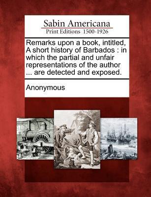 Remarks Upon a Book Intitled a Short History of Barbados: In Which the Partial and Unfair Representations of the Author ... Are Detected and Exposed