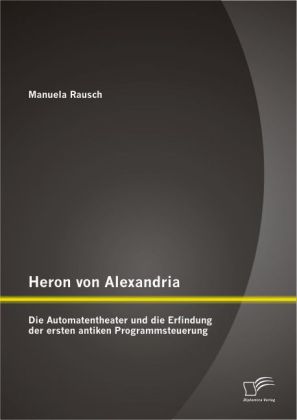 Heron von Alexandria: Die Automatentheater und die Erfindung der ersten antiken Programmsteuerung - Manuela Rausch