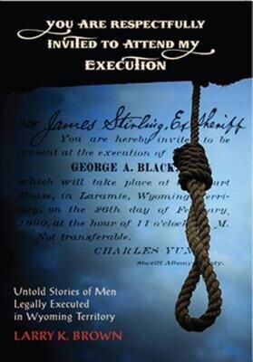 You Are Respectfully Invited to Attend My Execution: Untold Stories of Men Legally Executed in Wyoming Territory - Larry K. Brown