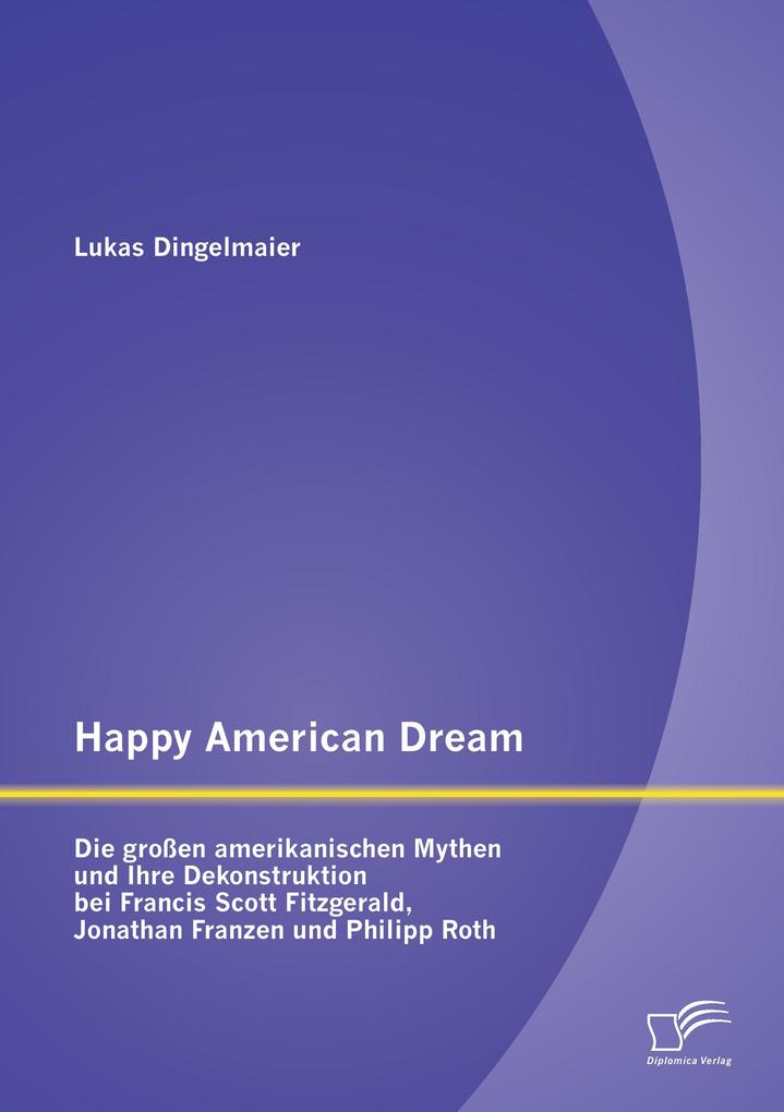 Happy American Dream: Die großen amerikanischen Mythen und Ihre Dekonstruktion bei Francis Scott Fitzgerald Jonathan Franzen und Philipp Roth
