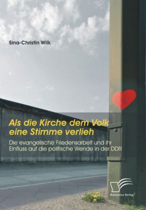 Als die Kirche dem Volk eine Stimme verlieh - Die evangelische Friedensarbeit und ihr Einfluss auf die politische Wende in der DDR - Sina-Christin Wilk