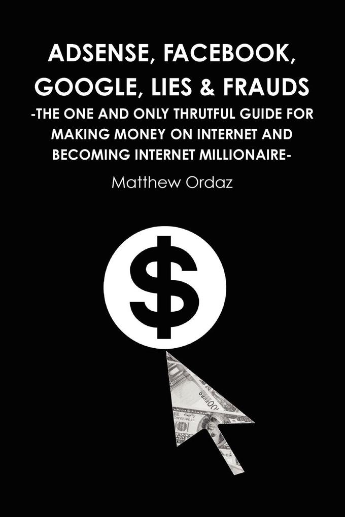 Adsense Facebook Google Lies & Frauds -The one and only truthful guide for making money on internet and becoming Internet millionaire-