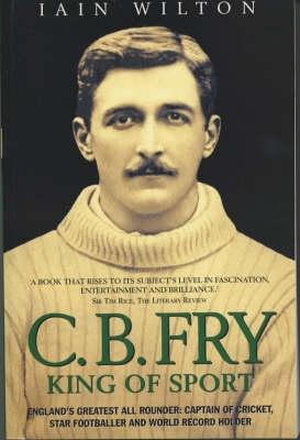 CB Fry: King Of Sport - England‘s Greatest All Rounder; Captain of Cricket Star Footballer and World Record Holder