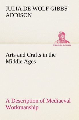 Arts and Crafts in the Middle Ages A Description of Mediaeval Workmanship in Several of the Departments of Applied Art Together with Some Account of Special Artisans in the Early Renaissance
