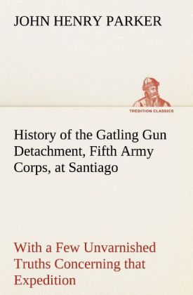 History of the Gatling Gun Detachment Fifth Army Corps at Santiago With a Few Unvarnished Truths Concerning that Expedition