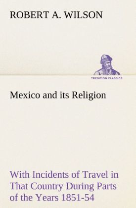 Mexico and its Religion With Incidents of Travel in That Country During Parts of the Years 1851-52-53-54 and Historical Notices of Events Connected With Places Visited