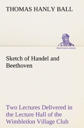 Sketch of Handel and Beethoven Two Lectures Delivered in the Lecture Hall of the Wimbledon Village Club on Monday Evening Dec. 14 1863; and Monday Evening Jan. 11 1864