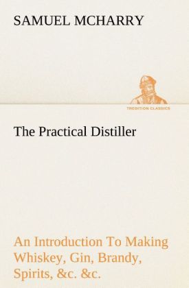The Practical Distiller An Introduction To Making Whiskey Gin Brandy Spirits &c. &c. of Better Quality and in Larger Quantities than Produced by the Present Mode of Distilling from the Produce of the United States