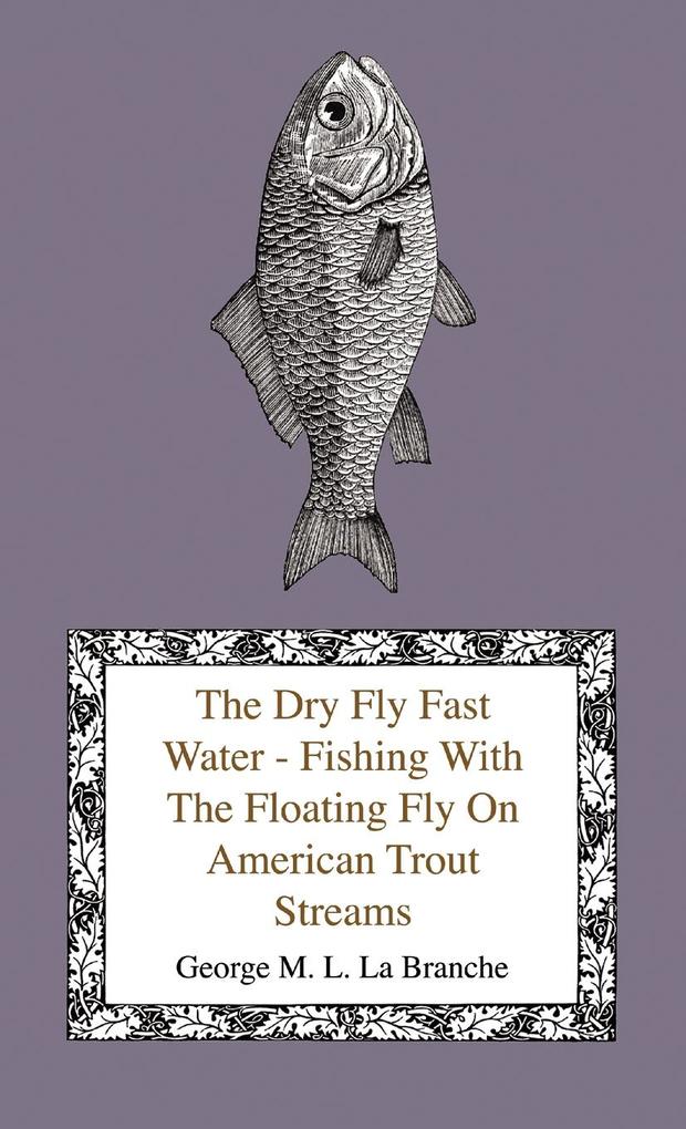 The Dry Fly Fast Water - Fishing with the Floating Fly on American Trout Streams Together with Some Observations on Fly Fishing in General