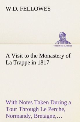 A Visit to the Monastery of La Trappe in 1817 With Notes Taken During a Tour Through Le Perche Normandy Bretagne Poitou Anjou Le Bocage Touraine Orleanois and the Environs of Paris. Illustrated with Numerous Coloured Engravings from Drawings Made on the S