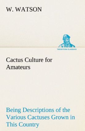 Cactus Culture for Amateurs Being Descriptions of the Various Cactuses Grown in This Country With Full and Practical Instructions for Their Successful Cultivation