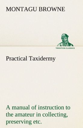 Practical Taxidermy A manual of instruction to the amateur in collecting preserving and setting up natural history specimens of all kinds. To which is added a chapter upon the pictorial arrangement of museums. With additional instructions in modelling and artistic taxidermy.