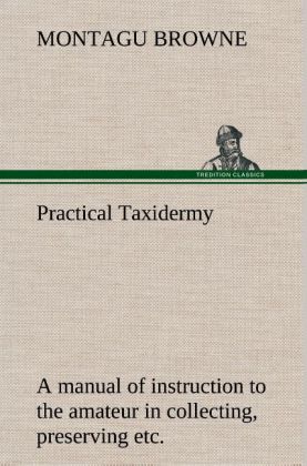 Practical Taxidermy A manual of instruction to the amateur in collecting preserving and setting up natural history specimens of all kinds. To which is added a chapter upon the pictorial arrangement of museums. With additional instructions in modelling and artistic taxidermy.