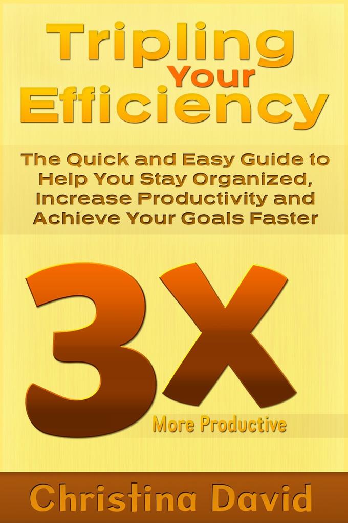 Tripling Your Efficiency: The Quick and Easy Guide to Help You Stay Organized Increase Productivity and Achieve Your Goals Faster