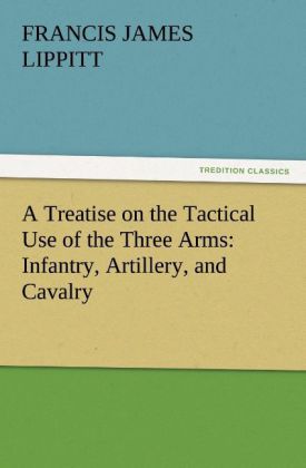 A Treatise on the Tactical Use of the Three Arms: Infantry Artillery and Cavalry