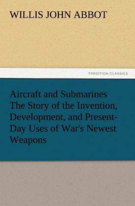 Aircraft and Submarines The Story of the Invention Development and Present-Day Uses of War's Newest Weapons - Willis J. (Willis John) Abbot