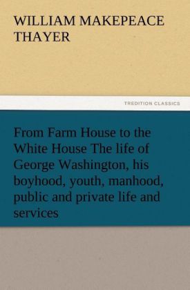 From Farm House to the White House The life of George Washington his boyhood youth manhood public and private life and services