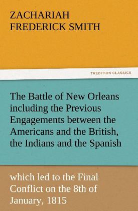 The Battle of New Orleans including the Previous Engagements between the Americans and the British the Indians and the Spanish which led to the Final Conflict on the 8th of January 1815