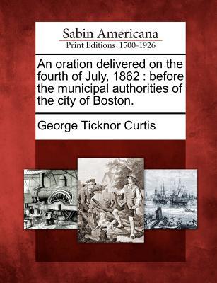 An Oration Delivered on the Fourth of July 1862: Before the Municipal Authorities of the City of Boston.