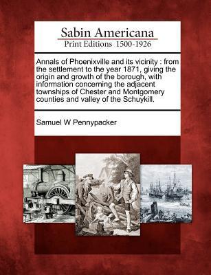 Annals of Phoenixville and Its Vicinity: From the Settlement to the Year 1871 Giving the Origin and Growth of the Borough with Information Concernin
