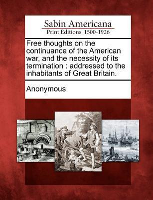 Free Thoughts on the Continuance of the American War and the Necessity of Its Termination: Addressed to the Inhabitants of Great Britain.