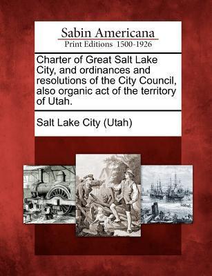 Charter of Great Salt Lake City and Ordinances and Resolutions of the City Council Also Organic Act of the Territory of Utah.