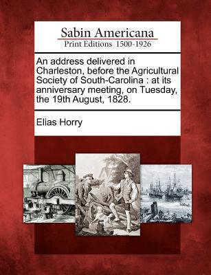 An Address Delivered in Charleston Before the Agricultural Society of South-Carolina: At Its Anniversary Meeting on Tuesday the 19th August 1828.