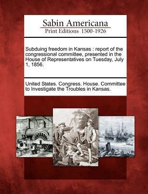 Subduing Freedom in Kansas: Report of the Congressional Committee Presented in the House of Representatives on Tuesday July 1 1856.