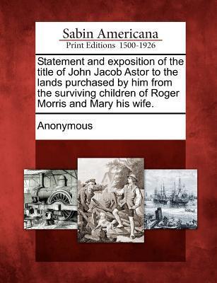 Statement and Exposition of the Title of John Jacob Astor to the Lands Purchased by Him from the Surviving Children of Roger Morris and Mary His Wife.