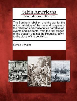 The Southern Rebellion and the War for the Union: A History of the Rise and Progress of the Rebellion and Consecutive Narrative of Events and Incident