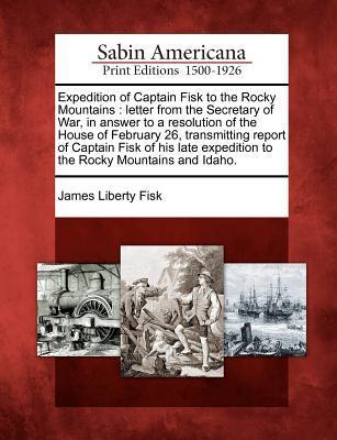 Expedition of Captain Fisk to the Rocky Mountains: Letter from the Secretary of War in Answer to a Resolution of the House of February 26 Transmitti