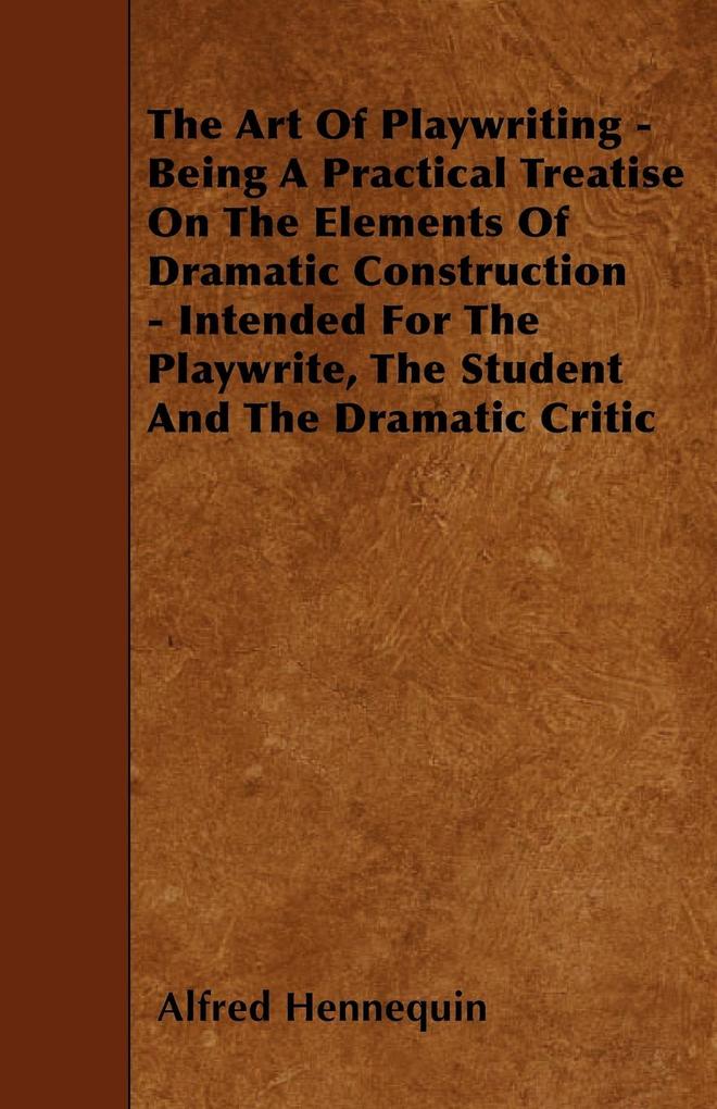 The Art of Playwriting - Being a Practical Treatise on the Elements of Dramatic Construction - Intended for the Playwrite the Student and the Dramati