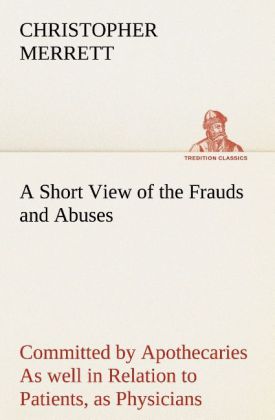 A Short View of the Frauds and Abuses Committed by Apothecaries As well in Relation to Patients as Physicians: And Of the only Remedy thereof by Physicians making their own Medicines.