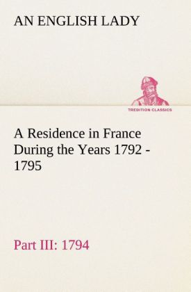 A Residence in France During the Years 1792 1793 1794 and 1795 Part III. 1794 Described in a Series of Letters from an English Lady: with General and Incidental Remarks on the French Character and Manners