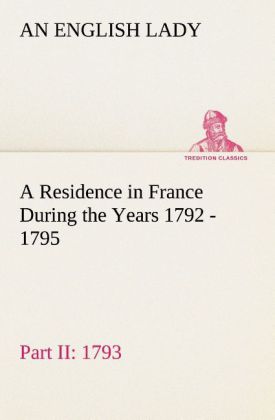 A Residence in France During the Years 1792 1793 1794 and 1795 Part II. 1793 Described in a Series of Letters from an English Lady: with General and Incidental Remarks on the French Character and Manners