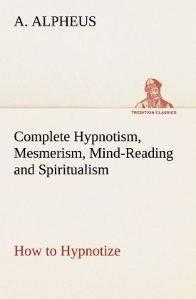 Complete Hypnotism Mesmerism Mind-Reading and Spiritualism How to Hypnotize: Being an Exhaustive and Practical System of Method Application and Use